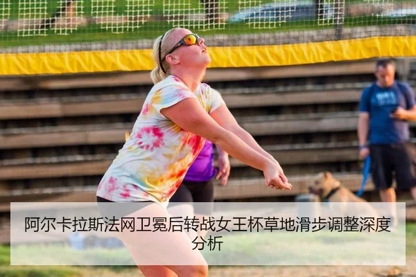 阿尔卡拉斯法网卫冕后转战女王杯草地滑步调整深度分析